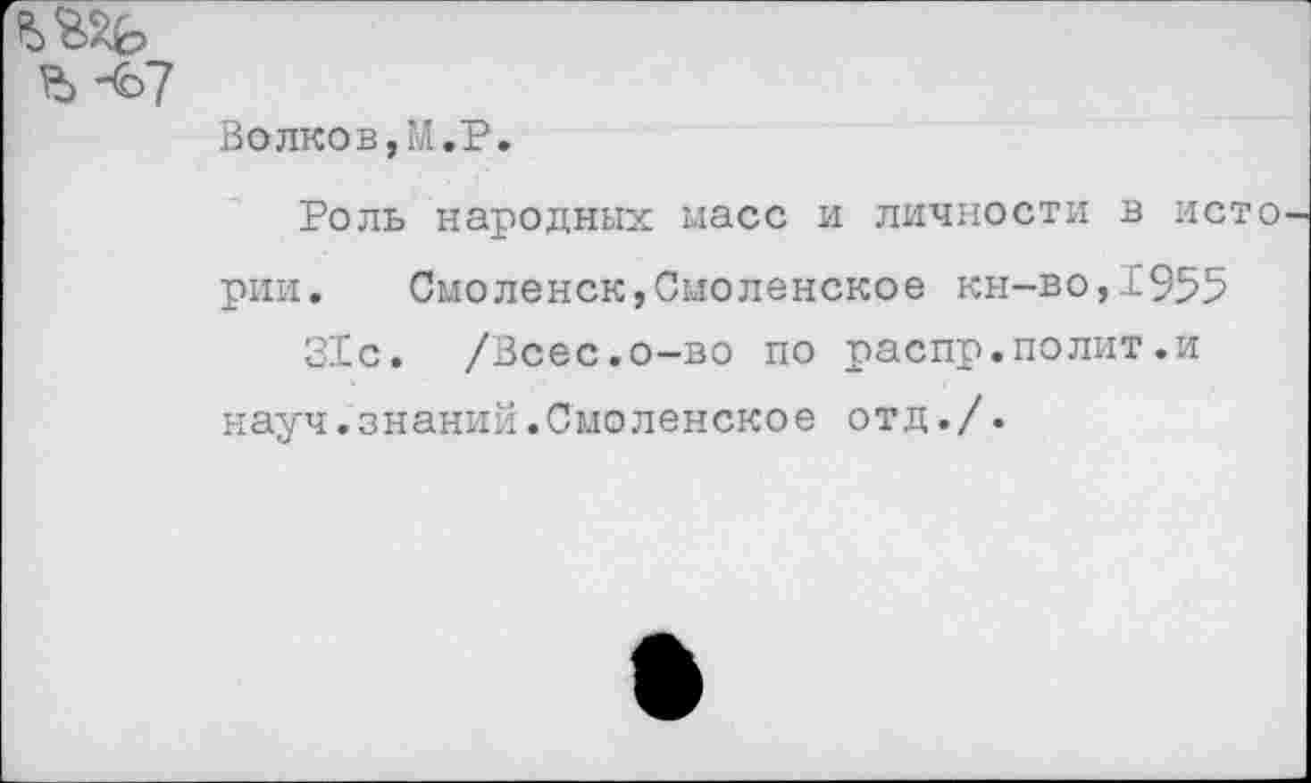 ﻿УЬ -67
Волков,М.Р.
Роль народных масс и личности в исто рии. Смоленск,Смоленское кн-во, 1’955 31с. /Всес.о-во по распр.полит.и науч.знаний.Смоленское отд./.